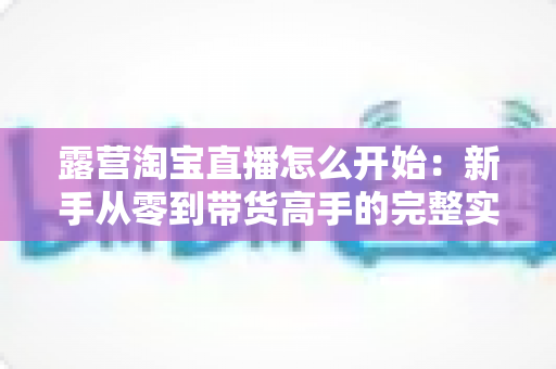 露营淘宝直播怎么开始:新手从零到带货高手的完整实操指南 露营淘宝直播怎么开始:新手从零到带货高手的完整实操指南