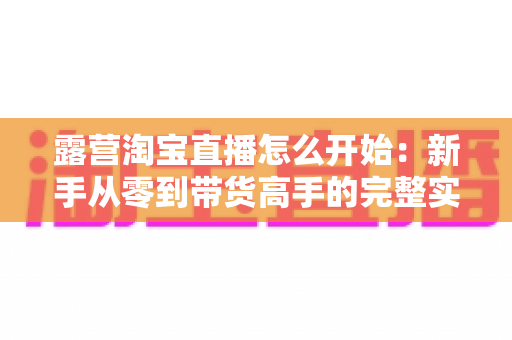 露营淘宝直播怎么开始:新手从零到带货高手的完整实操指南 露营淘宝直播怎么开始:新手从零到带货高手的完整实操指南