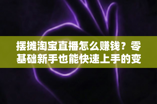 摆摊淘宝直播怎么赚钱？零基础新手也能快速上手的变现全攻略