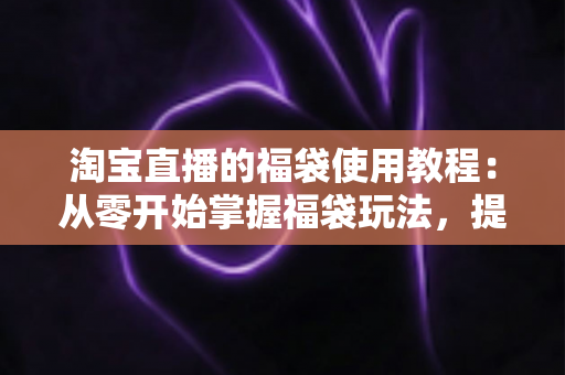 淘宝直播的福袋使用教程：从零开始掌握福袋玩法，提升直播间人气与转化率的完整指南