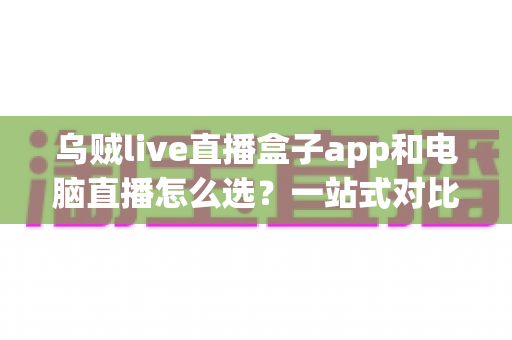 乌贼live直播盒子app和电脑直播怎么选？一站式对比分析助你轻松开播