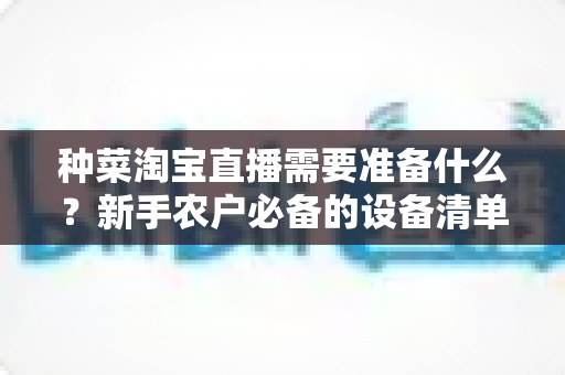 种菜淘宝直播需要准备什么?新手农户必备的设备清单、资质办理与直播运营全攻略 种菜淘宝直播需要准备什么?新手农户必备的设备清单、资质办理与直播运营全攻略