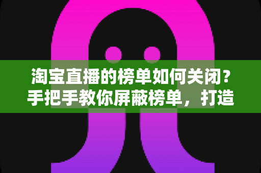 淘宝直播的榜单如何关闭？手把手教你屏蔽榜单，打造清爽购物直播间