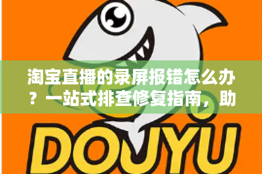 淘宝直播的录屏报错怎么办？一站式排查修复指南，助你快速恢复录制功能