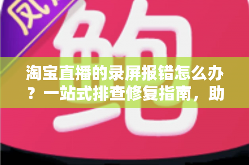 淘宝直播的录屏报错怎么办？一站式排查修复指南，助你快速恢复录制功能