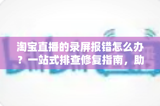 淘宝直播的录屏报错怎么办？一站式排查修复指南，助你快速恢复录制功能