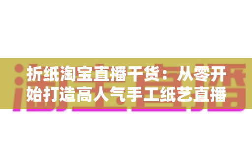 折纸淘宝直播干货:从零开始打造高人气手工纸艺直播间的全攻略 折纸淘宝直播干货:从零开始打造高人气手工纸艺直播间的全攻略