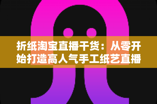 折纸淘宝直播干货:从零开始打造高人气手工纸艺直播间的全攻略 折纸淘宝直播干货:从零开始打造高人气手工纸艺直播间的全攻略