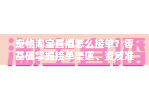 宠物淘宝直播怎么接单?零基础掌握接单渠道、资质准备与变现全流程的实战指南 宠物淘宝直播怎么接单?零基础掌握接单渠道、资质准备与变现全流程的实战指南