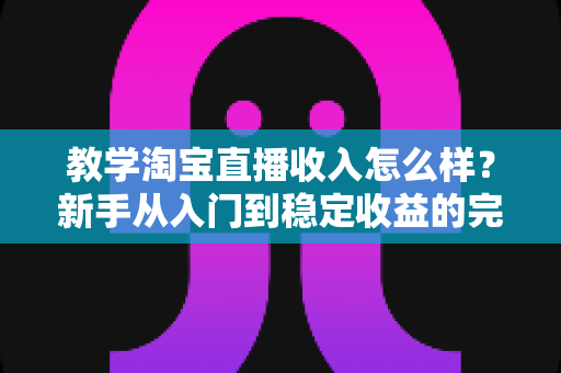 教学淘宝直播收入怎么样？新手从入门到稳定收益的完整解析与实用指南