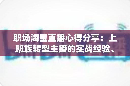 职场淘宝直播心得分享:上班族转型主播的实战经验、时间管理与副业变现全攻略 职场淘宝直播心得分享:上班族转型主播的实战经验、时间管理与副业变现全攻略
