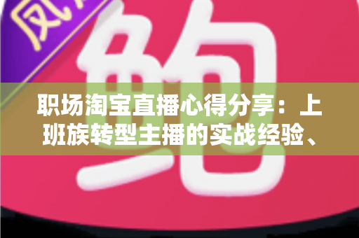 职场淘宝直播心得分享:上班族转型主播的实战经验、时间管理与副业变现全攻略 职场淘宝直播心得分享:上班族转型主播的实战经验、时间管理与副业变现全攻略