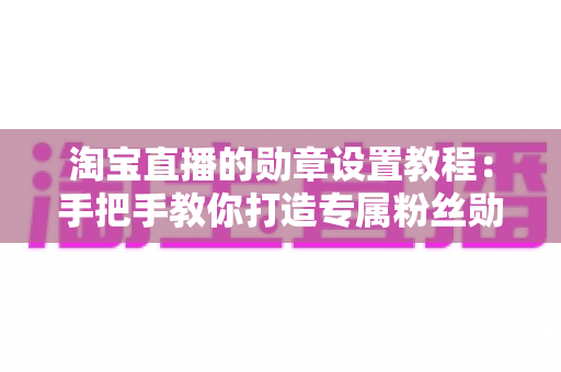 淘宝直播的勋章设置教程:手把手教你打造专属粉丝勋章,提升直播间人气与粉丝黏性 淘宝直播的勋章设置教程:手把手教你打造专属粉丝勋章,提升直播间人气与粉丝黏性