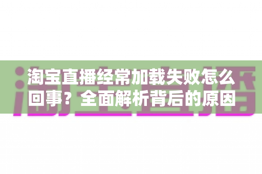 淘宝直播经常加载失败怎么回事？全面解析背后的原因与高效解决方法