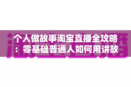 个人做故事淘宝直播全攻略:零基础普通人如何用讲故事打造高人气带货直播间 个人做故事淘宝直播全攻略:零基础普通人如何用讲故事打造高人气带货直播间