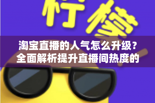 淘宝直播的人气怎么升级？全面解析提升直播间热度的实战方法与运营技巧