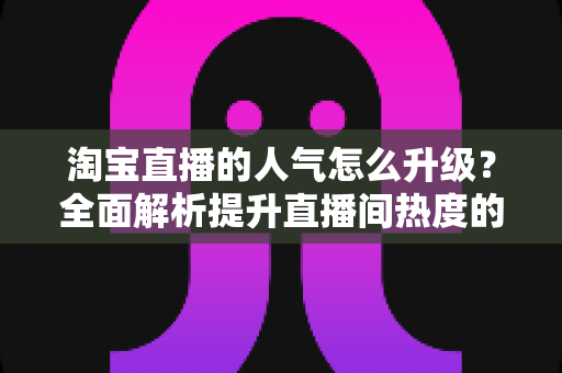淘宝直播的人气怎么升级？全面解析提升直播间热度的实战方法与运营技巧