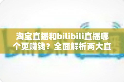 淘宝直播和bilibili直播哪个更赚钱?全面解析两大直播平台的变现能力与选择指南 淘宝直播和bilibili直播哪个更赚钱?全面解析两大直播平台的变现能力与选择指南