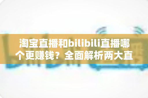 淘宝直播和bilibili直播哪个更赚钱?全面解析两大直播平台的变现能力与选择指南 淘宝直播和bilibili直播哪个更赚钱?全面解析两大直播平台的变现能力与选择指南