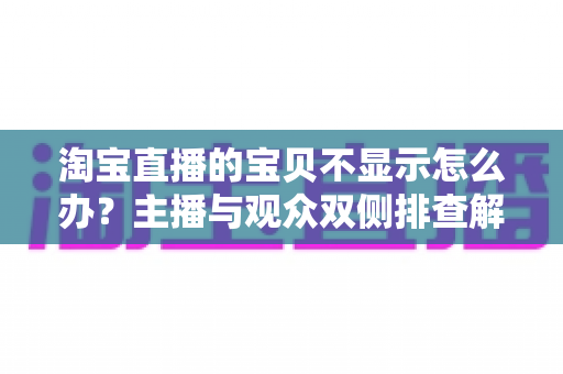 淘宝直播的宝贝不显示怎么办?主播与观众双侧排查解决全指南 淘宝直播的宝贝不显示怎么办?主播与观众双侧排查解决全指南