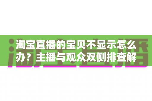 淘宝直播的宝贝不显示怎么办？主播与观众双侧排查解决全指南