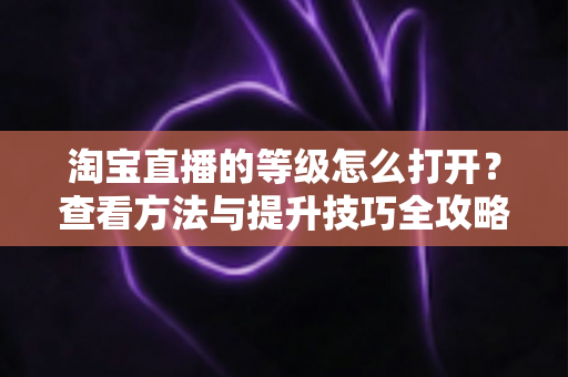 淘宝直播的等级怎么打开?查看方法与提升技巧全攻略 淘宝直播的等级怎么打开?查看方法与提升技巧全攻略