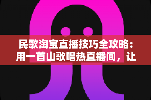 民歌淘宝直播技巧全攻略：用一首山歌唱热直播间，让流量与转化双丰收
