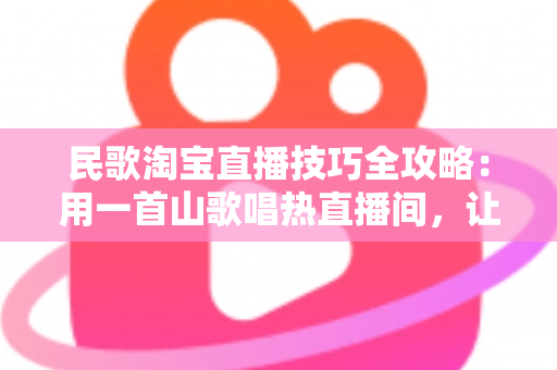 民歌淘宝直播技巧全攻略：用一首山歌唱热直播间，让流量与转化双丰收