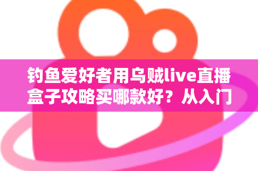 钓鱼爱好者用乌贼live直播盒子攻略买哪款好?从入门到专业的一站式选购指南 钓鱼爱好者用乌贼live直播盒子攻略买哪款好?从入门到专业的一站式选购指南