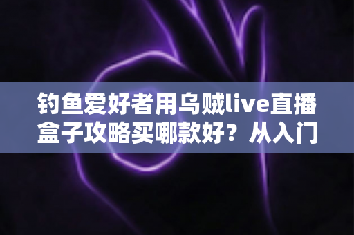 钓鱼爱好者用乌贼live直播盒子攻略买哪款好?从入门到专业的一站式选购指南 钓鱼爱好者用乌贼live直播盒子攻略买哪款好?从入门到专业的一站式选购指南