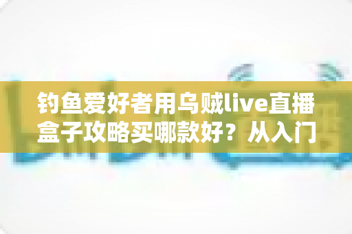 钓鱼爱好者用乌贼live直播盒子攻略买哪款好？从入门到专业的一站式选购指南