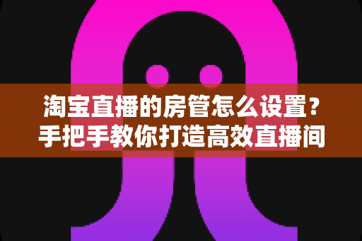 淘宝直播的房管怎么设置?手把手教你打造高效直播间管理体系 淘宝直播的房管怎么设置?手把手教你打造高效直播间管理体系