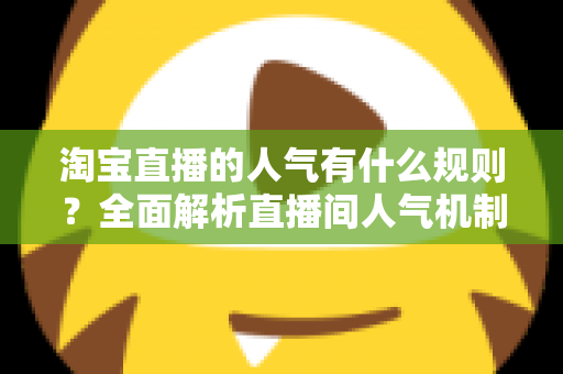 淘宝直播的人气有什么规则?全面解析直播间人气机制与高效提升攻略 淘宝直播的人气有什么规则?全面解析直播间人气机制与高效提升攻略