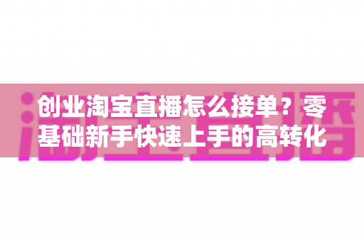创业淘宝直播怎么接单?零基础新手快速上手的高转化接单实战指南 创业淘宝直播怎么接单?零基础新手快速上手的高转化接单实战指南