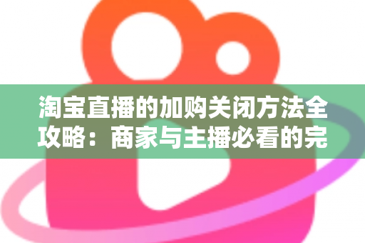 淘宝直播的加购关闭方法全攻略：商家与主播必看的完整实操指南