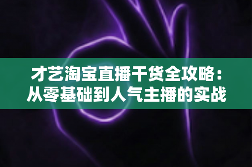 才艺淘宝直播干货全攻略:从零基础到人气主播的实战进阶指南 才艺淘宝直播干货全攻略:从零基础到人气主播的实战进阶指南