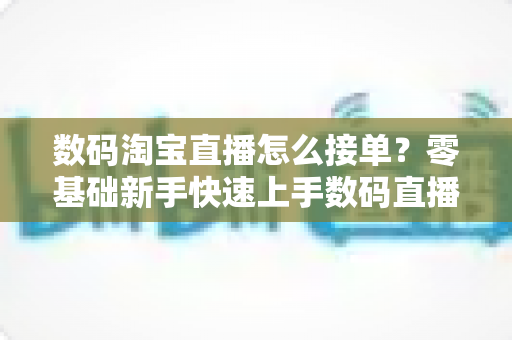 数码淘宝直播怎么接单?零基础新手快速上手数码直播带货的完整实战攻略 数码淘宝直播怎么接单?零基础新手快速上手数码直播带货的完整实战攻略