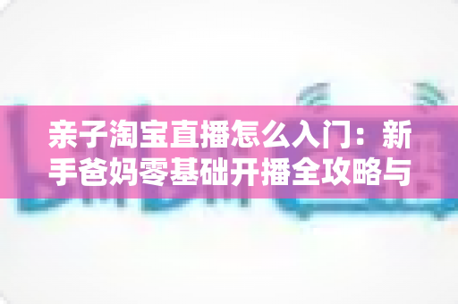 亲子淘宝直播怎么入门：新手爸妈零基础开播全攻略与实用运营技巧