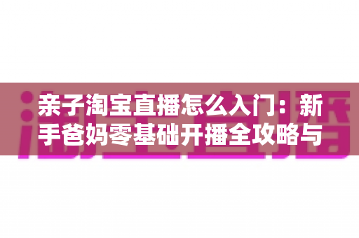 亲子淘宝直播怎么入门：新手爸妈零基础开播全攻略与实用运营技巧