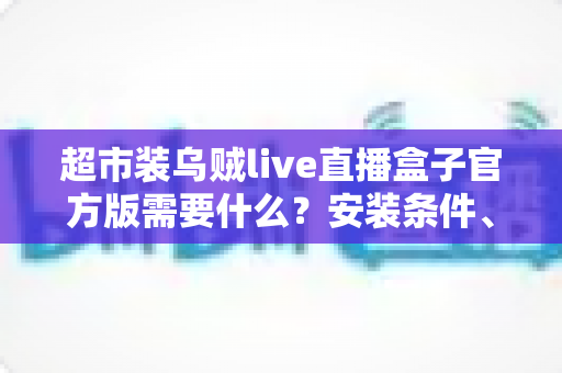 超市装乌贼live直播盒子官方版需要什么?安装条件、设备要求与准备清单一文全解析 超市装乌贼live直播盒子官方版需要什么?安装条件、设备要求与准备清单一文全解析