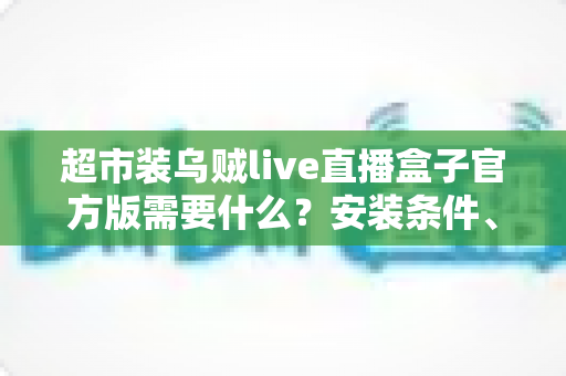 超市装乌贼live直播盒子官方版需要什么？安装条件、设备要求与准备清单一文全解析