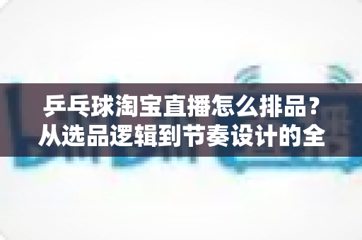 乒乓球淘宝直播怎么排品？从选品逻辑到节奏设计的全流程实战指南