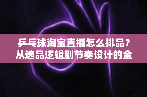 乒乓球淘宝直播怎么排品？从选品逻辑到节奏设计的全流程实战指南