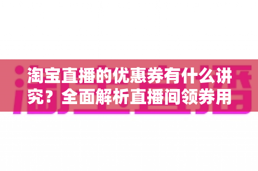 淘宝直播的优惠券有什么讲究?全面解析直播间领券用券的门道与运营技巧 淘宝直播的优惠券有什么讲究?全面解析直播间领券用券的门道与运营技巧