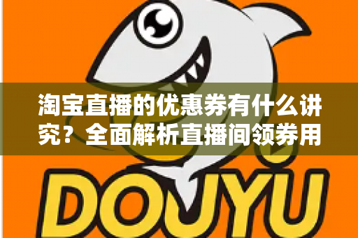 淘宝直播的优惠券有什么讲究?全面解析直播间领券用券的门道与运营技巧 淘宝直播的优惠券有什么讲究?全面解析直播间领券用券的门道与运营技巧