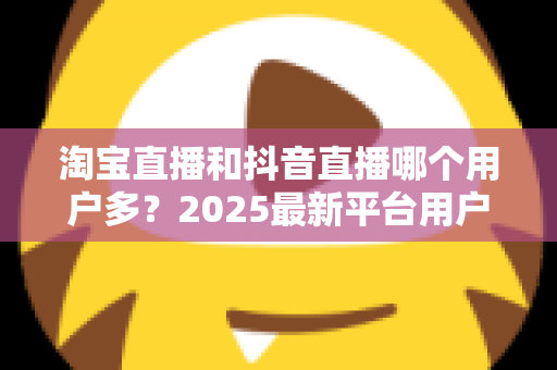淘宝直播和抖音直播哪个用户多?2025最新平台用户规模与直播电商选择全攻略 淘宝直播和抖音直播哪个用户多?2025最新平台用户规模与直播电商选择全攻略
