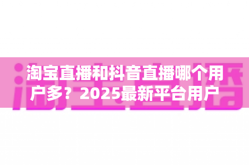 淘宝直播和抖音直播哪个用户多?2025最新平台用户规模与直播电商选择全攻略 淘宝直播和抖音直播哪个用户多?2025最新平台用户规模与直播电商选择全攻略