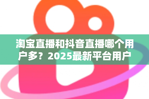 淘宝直播和抖音直播哪个用户多?2025最新平台用户规模与直播电商选择全攻略 淘宝直播和抖音直播哪个用户多?2025最新平台用户规模与直播电商选择全攻略
