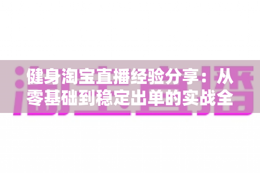健身淘宝直播经验分享：从零基础到稳定出单的实战全攻略