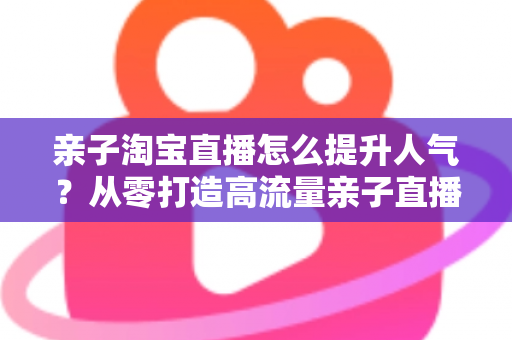 亲子淘宝直播怎么提升人气？从零打造高流量亲子直播间的完整实战指南